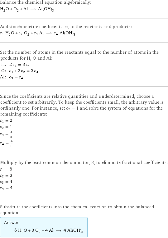 Balance the chemical equation algebraically: H_2O + O_2 + Al ⟶ Al(OH)_3 Add stoichiometric coefficients, c_i, to the reactants and products: c_1 H_2O + c_2 O_2 + c_3 Al ⟶ c_4 Al(OH)_3 Set the number of atoms in the reactants equal to the number of atoms in the products for H, O and Al: H: | 2 c_1 = 3 c_4 O: | c_1 + 2 c_2 = 3 c_4 Al: | c_3 = c_4 Since the coefficients are relative quantities and underdetermined, choose a coefficient to set arbitrarily. To keep the coefficients small, the arbitrary value is ordinarily one. For instance, set c_2 = 1 and solve the system of equations for the remaining coefficients: c_1 = 2 c_2 = 1 c_3 = 4/3 c_4 = 4/3 Multiply by the least common denominator, 3, to eliminate fractional coefficients: c_1 = 6 c_2 = 3 c_3 = 4 c_4 = 4 Substitute the coefficients into the chemical reaction to obtain the balanced equation: Answer: |   | 6 H_2O + 3 O_2 + 4 Al ⟶ 4 Al(OH)_3