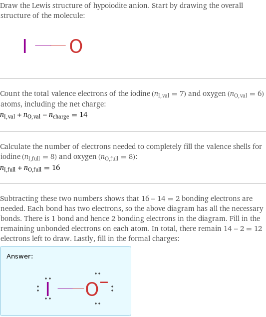 Draw the Lewis structure of hypoiodite anion. Start by drawing the overall structure of the molecule:  Count the total valence electrons of the iodine (n_I, val = 7) and oxygen (n_O, val = 6) atoms, including the net charge: n_I, val + n_O, val - n_charge = 14 Calculate the number of electrons needed to completely fill the valence shells for iodine (n_I, full = 8) and oxygen (n_O, full = 8): n_I, full + n_O, full = 16 Subtracting these two numbers shows that 16 - 14 = 2 bonding electrons are needed. Each bond has two electrons, so the above diagram has all the necessary bonds. There is 1 bond and hence 2 bonding electrons in the diagram. Fill in the remaining unbonded electrons on each atom. In total, there remain 14 - 2 = 12 electrons left to draw. Lastly, fill in the formal charges: Answer: |   | 