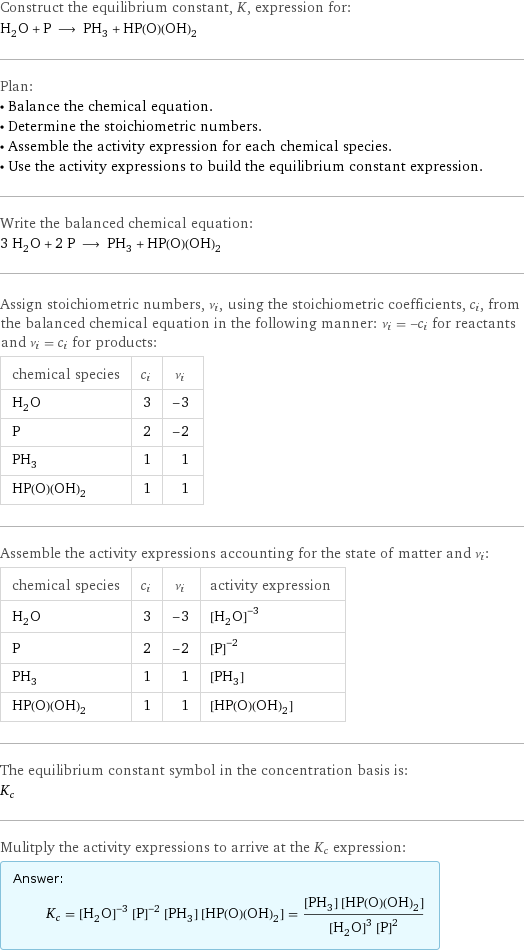 Construct the equilibrium constant, K, expression for: H_2O + P ⟶ PH_3 + HP(O)(OH)_2 Plan: • Balance the chemical equation. • Determine the stoichiometric numbers. • Assemble the activity expression for each chemical species. • Use the activity expressions to build the equilibrium constant expression. Write the balanced chemical equation: 3 H_2O + 2 P ⟶ PH_3 + HP(O)(OH)_2 Assign stoichiometric numbers, ν_i, using the stoichiometric coefficients, c_i, from the balanced chemical equation in the following manner: ν_i = -c_i for reactants and ν_i = c_i for products: chemical species | c_i | ν_i H_2O | 3 | -3 P | 2 | -2 PH_3 | 1 | 1 HP(O)(OH)_2 | 1 | 1 Assemble the activity expressions accounting for the state of matter and ν_i: chemical species | c_i | ν_i | activity expression H_2O | 3 | -3 | ([H2O])^(-3) P | 2 | -2 | ([P])^(-2) PH_3 | 1 | 1 | [PH3] HP(O)(OH)_2 | 1 | 1 | [HP(O)(OH)2] The equilibrium constant symbol in the concentration basis is: K_c Mulitply the activity expressions to arrive at the K_c expression: Answer: |   | K_c = ([H2O])^(-3) ([P])^(-2) [PH3] [HP(O)(OH)2] = ([PH3] [HP(O)(OH)2])/(([H2O])^3 ([P])^2)