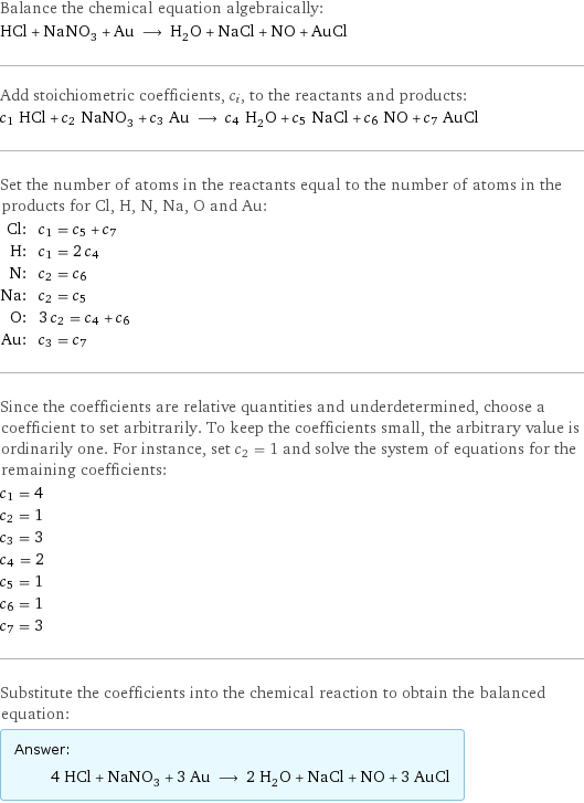 Balance the chemical equation algebraically: HCl + NaNO_3 + Au ⟶ H_2O + NaCl + NO + AuCl Add stoichiometric coefficients, c_i, to the reactants and products: c_1 HCl + c_2 NaNO_3 + c_3 Au ⟶ c_4 H_2O + c_5 NaCl + c_6 NO + c_7 AuCl Set the number of atoms in the reactants equal to the number of atoms in the products for Cl, H, N, Na, O and Au: Cl: | c_1 = c_5 + c_7 H: | c_1 = 2 c_4 N: | c_2 = c_6 Na: | c_2 = c_5 O: | 3 c_2 = c_4 + c_6 Au: | c_3 = c_7 Since the coefficients are relative quantities and underdetermined, choose a coefficient to set arbitrarily. To keep the coefficients small, the arbitrary value is ordinarily one. For instance, set c_2 = 1 and solve the system of equations for the remaining coefficients: c_1 = 4 c_2 = 1 c_3 = 3 c_4 = 2 c_5 = 1 c_6 = 1 c_7 = 3 Substitute the coefficients into the chemical reaction to obtain the balanced equation: Answer: |   | 4 HCl + NaNO_3 + 3 Au ⟶ 2 H_2O + NaCl + NO + 3 AuCl