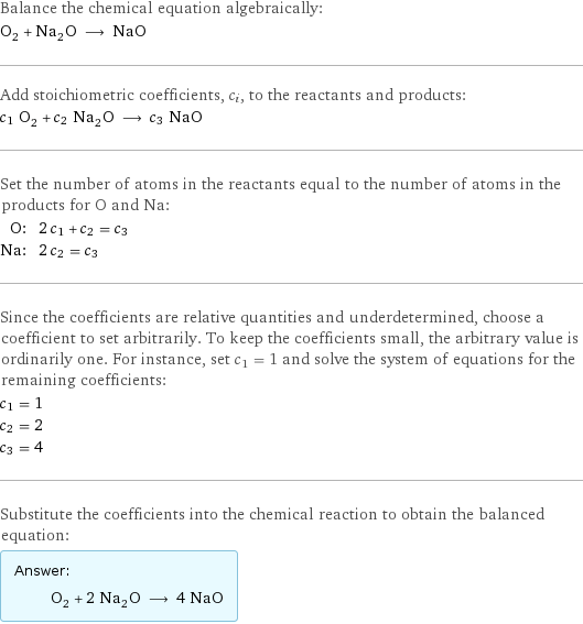 Balance the chemical equation algebraically: O_2 + Na_2O ⟶ NaO Add stoichiometric coefficients, c_i, to the reactants and products: c_1 O_2 + c_2 Na_2O ⟶ c_3 NaO Set the number of atoms in the reactants equal to the number of atoms in the products for O and Na: O: | 2 c_1 + c_2 = c_3 Na: | 2 c_2 = c_3 Since the coefficients are relative quantities and underdetermined, choose a coefficient to set arbitrarily. To keep the coefficients small, the arbitrary value is ordinarily one. For instance, set c_1 = 1 and solve the system of equations for the remaining coefficients: c_1 = 1 c_2 = 2 c_3 = 4 Substitute the coefficients into the chemical reaction to obtain the balanced equation: Answer: |   | O_2 + 2 Na_2O ⟶ 4 NaO