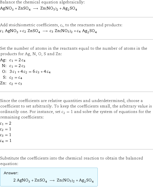 Balance the chemical equation algebraically: AgNO_3 + ZnSO_4 ⟶ Zn(NO3)2 + Ag_2SO_4 Add stoichiometric coefficients, c_i, to the reactants and products: c_1 AgNO_3 + c_2 ZnSO_4 ⟶ c_3 Zn(NO3)2 + c_4 Ag_2SO_4 Set the number of atoms in the reactants equal to the number of atoms in the products for Ag, N, O, S and Zn: Ag: | c_1 = 2 c_4 N: | c_1 = 2 c_3 O: | 3 c_1 + 4 c_2 = 6 c_3 + 4 c_4 S: | c_2 = c_4 Zn: | c_2 = c_3 Since the coefficients are relative quantities and underdetermined, choose a coefficient to set arbitrarily. To keep the coefficients small, the arbitrary value is ordinarily one. For instance, set c_2 = 1 and solve the system of equations for the remaining coefficients: c_1 = 2 c_2 = 1 c_3 = 1 c_4 = 1 Substitute the coefficients into the chemical reaction to obtain the balanced equation: Answer: |   | 2 AgNO_3 + ZnSO_4 ⟶ Zn(NO3)2 + Ag_2SO_4