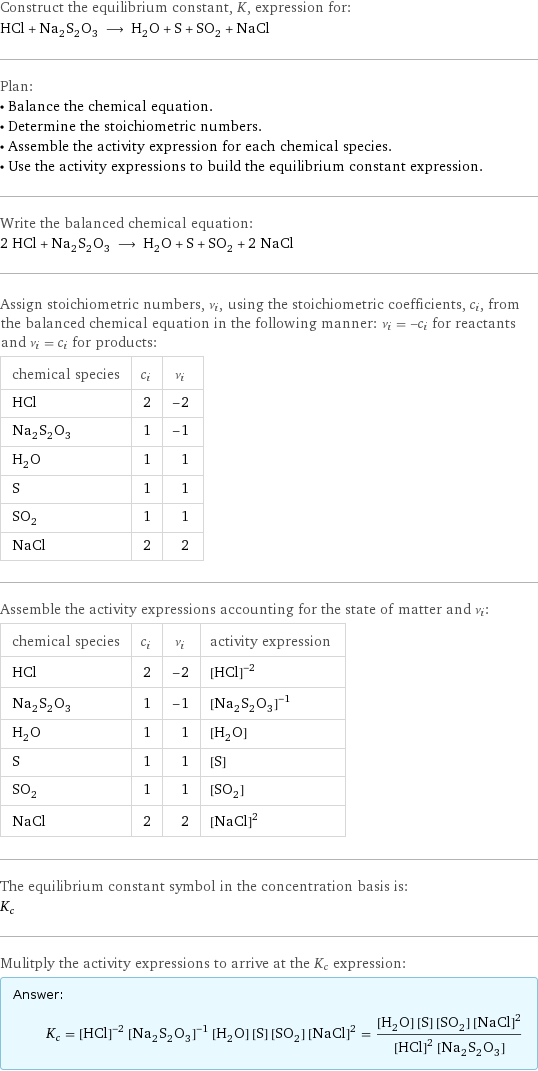 Construct the equilibrium constant, K, expression for: HCl + Na_2S_2O_3 ⟶ H_2O + S + SO_2 + NaCl Plan: • Balance the chemical equation. • Determine the stoichiometric numbers. • Assemble the activity expression for each chemical species. • Use the activity expressions to build the equilibrium constant expression. Write the balanced chemical equation: 2 HCl + Na_2S_2O_3 ⟶ H_2O + S + SO_2 + 2 NaCl Assign stoichiometric numbers, ν_i, using the stoichiometric coefficients, c_i, from the balanced chemical equation in the following manner: ν_i = -c_i for reactants and ν_i = c_i for products: chemical species | c_i | ν_i HCl | 2 | -2 Na_2S_2O_3 | 1 | -1 H_2O | 1 | 1 S | 1 | 1 SO_2 | 1 | 1 NaCl | 2 | 2 Assemble the activity expressions accounting for the state of matter and ν_i: chemical species | c_i | ν_i | activity expression HCl | 2 | -2 | ([HCl])^(-2) Na_2S_2O_3 | 1 | -1 | ([Na2S2O3])^(-1) H_2O | 1 | 1 | [H2O] S | 1 | 1 | [S] SO_2 | 1 | 1 | [SO2] NaCl | 2 | 2 | ([NaCl])^2 The equilibrium constant symbol in the concentration basis is: K_c Mulitply the activity expressions to arrive at the K_c expression: Answer: |   | K_c = ([HCl])^(-2) ([Na2S2O3])^(-1) [H2O] [S] [SO2] ([NaCl])^2 = ([H2O] [S] [SO2] ([NaCl])^2)/(([HCl])^2 [Na2S2O3])