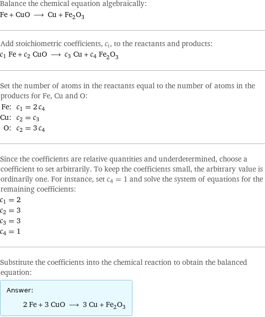 Balance the chemical equation algebraically: Fe + CuO ⟶ Cu + Fe_2O_3 Add stoichiometric coefficients, c_i, to the reactants and products: c_1 Fe + c_2 CuO ⟶ c_3 Cu + c_4 Fe_2O_3 Set the number of atoms in the reactants equal to the number of atoms in the products for Fe, Cu and O: Fe: | c_1 = 2 c_4 Cu: | c_2 = c_3 O: | c_2 = 3 c_4 Since the coefficients are relative quantities and underdetermined, choose a coefficient to set arbitrarily. To keep the coefficients small, the arbitrary value is ordinarily one. For instance, set c_4 = 1 and solve the system of equations for the remaining coefficients: c_1 = 2 c_2 = 3 c_3 = 3 c_4 = 1 Substitute the coefficients into the chemical reaction to obtain the balanced equation: Answer: |   | 2 Fe + 3 CuO ⟶ 3 Cu + Fe_2O_3