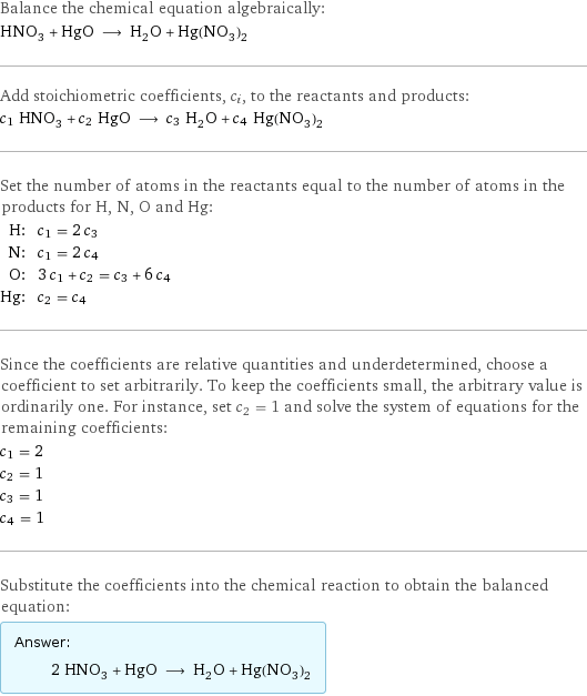 Balance the chemical equation algebraically: HNO_3 + HgO ⟶ H_2O + Hg(NO_3)_2 Add stoichiometric coefficients, c_i, to the reactants and products: c_1 HNO_3 + c_2 HgO ⟶ c_3 H_2O + c_4 Hg(NO_3)_2 Set the number of atoms in the reactants equal to the number of atoms in the products for H, N, O and Hg: H: | c_1 = 2 c_3 N: | c_1 = 2 c_4 O: | 3 c_1 + c_2 = c_3 + 6 c_4 Hg: | c_2 = c_4 Since the coefficients are relative quantities and underdetermined, choose a coefficient to set arbitrarily. To keep the coefficients small, the arbitrary value is ordinarily one. For instance, set c_2 = 1 and solve the system of equations for the remaining coefficients: c_1 = 2 c_2 = 1 c_3 = 1 c_4 = 1 Substitute the coefficients into the chemical reaction to obtain the balanced equation: Answer: |   | 2 HNO_3 + HgO ⟶ H_2O + Hg(NO_3)_2