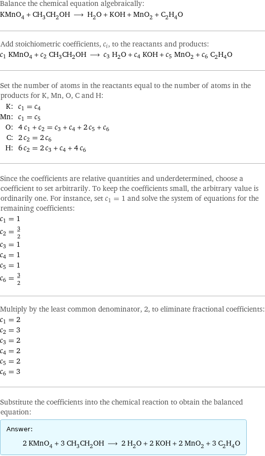 Balance the chemical equation algebraically: KMnO_4 + CH_3CH_2OH ⟶ H_2O + KOH + MnO_2 + C_2H_4O Add stoichiometric coefficients, c_i, to the reactants and products: c_1 KMnO_4 + c_2 CH_3CH_2OH ⟶ c_3 H_2O + c_4 KOH + c_5 MnO_2 + c_6 C_2H_4O Set the number of atoms in the reactants equal to the number of atoms in the products for K, Mn, O, C and H: K: | c_1 = c_4 Mn: | c_1 = c_5 O: | 4 c_1 + c_2 = c_3 + c_4 + 2 c_5 + c_6 C: | 2 c_2 = 2 c_6 H: | 6 c_2 = 2 c_3 + c_4 + 4 c_6 Since the coefficients are relative quantities and underdetermined, choose a coefficient to set arbitrarily. To keep the coefficients small, the arbitrary value is ordinarily one. For instance, set c_1 = 1 and solve the system of equations for the remaining coefficients: c_1 = 1 c_2 = 3/2 c_3 = 1 c_4 = 1 c_5 = 1 c_6 = 3/2 Multiply by the least common denominator, 2, to eliminate fractional coefficients: c_1 = 2 c_2 = 3 c_3 = 2 c_4 = 2 c_5 = 2 c_6 = 3 Substitute the coefficients into the chemical reaction to obtain the balanced equation: Answer: |   | 2 KMnO_4 + 3 CH_3CH_2OH ⟶ 2 H_2O + 2 KOH + 2 MnO_2 + 3 C_2H_4O