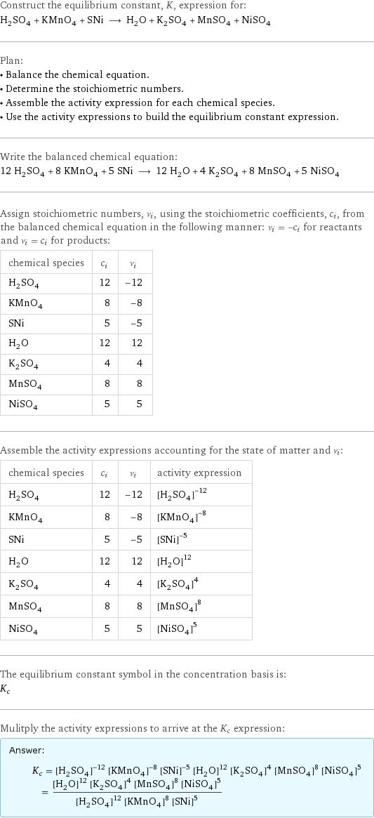 Construct the equilibrium constant, K, expression for: H_2SO_4 + KMnO_4 + SNi ⟶ H_2O + K_2SO_4 + MnSO_4 + NiSO_4 Plan: • Balance the chemical equation. • Determine the stoichiometric numbers. • Assemble the activity expression for each chemical species. • Use the activity expressions to build the equilibrium constant expression. Write the balanced chemical equation: 12 H_2SO_4 + 8 KMnO_4 + 5 SNi ⟶ 12 H_2O + 4 K_2SO_4 + 8 MnSO_4 + 5 NiSO_4 Assign stoichiometric numbers, ν_i, using the stoichiometric coefficients, c_i, from the balanced chemical equation in the following manner: ν_i = -c_i for reactants and ν_i = c_i for products: chemical species | c_i | ν_i H_2SO_4 | 12 | -12 KMnO_4 | 8 | -8 SNi | 5 | -5 H_2O | 12 | 12 K_2SO_4 | 4 | 4 MnSO_4 | 8 | 8 NiSO_4 | 5 | 5 Assemble the activity expressions accounting for the state of matter and ν_i: chemical species | c_i | ν_i | activity expression H_2SO_4 | 12 | -12 | ([H2SO4])^(-12) KMnO_4 | 8 | -8 | ([KMnO4])^(-8) SNi | 5 | -5 | ([S1Ni1])^(-5) H_2O | 12 | 12 | ([H2O])^12 K_2SO_4 | 4 | 4 | ([K2SO4])^4 MnSO_4 | 8 | 8 | ([MnSO4])^8 NiSO_4 | 5 | 5 | ([NiSO4])^5 The equilibrium constant symbol in the concentration basis is: K_c Mulitply the activity expressions to arrive at the K_c expression: Answer: |   | K_c = ([H2SO4])^(-12) ([KMnO4])^(-8) ([S1Ni1])^(-5) ([H2O])^12 ([K2SO4])^4 ([MnSO4])^8 ([NiSO4])^5 = (([H2O])^12 ([K2SO4])^4 ([MnSO4])^8 ([NiSO4])^5)/(([H2SO4])^12 ([KMnO4])^8 ([S1Ni1])^5)