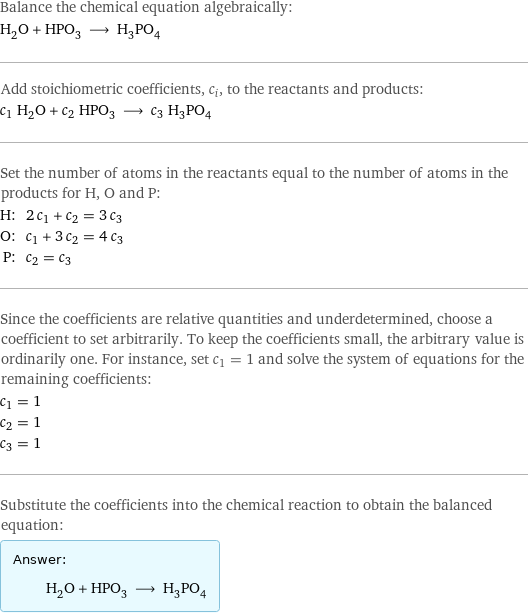 Balance the chemical equation algebraically: H_2O + HPO_3 ⟶ H_3PO_4 Add stoichiometric coefficients, c_i, to the reactants and products: c_1 H_2O + c_2 HPO_3 ⟶ c_3 H_3PO_4 Set the number of atoms in the reactants equal to the number of atoms in the products for H, O and P: H: | 2 c_1 + c_2 = 3 c_3 O: | c_1 + 3 c_2 = 4 c_3 P: | c_2 = c_3 Since the coefficients are relative quantities and underdetermined, choose a coefficient to set arbitrarily. To keep the coefficients small, the arbitrary value is ordinarily one. For instance, set c_1 = 1 and solve the system of equations for the remaining coefficients: c_1 = 1 c_2 = 1 c_3 = 1 Substitute the coefficients into the chemical reaction to obtain the balanced equation: Answer: |   | H_2O + HPO_3 ⟶ H_3PO_4