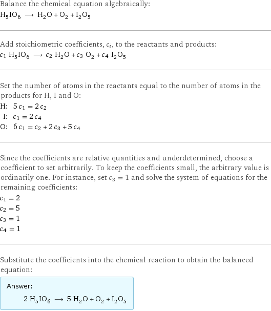 Balance the chemical equation algebraically: H_5IO_6 ⟶ H_2O + O_2 + I_2O_5 Add stoichiometric coefficients, c_i, to the reactants and products: c_1 H_5IO_6 ⟶ c_2 H_2O + c_3 O_2 + c_4 I_2O_5 Set the number of atoms in the reactants equal to the number of atoms in the products for H, I and O: H: | 5 c_1 = 2 c_2 I: | c_1 = 2 c_4 O: | 6 c_1 = c_2 + 2 c_3 + 5 c_4 Since the coefficients are relative quantities and underdetermined, choose a coefficient to set arbitrarily. To keep the coefficients small, the arbitrary value is ordinarily one. For instance, set c_3 = 1 and solve the system of equations for the remaining coefficients: c_1 = 2 c_2 = 5 c_3 = 1 c_4 = 1 Substitute the coefficients into the chemical reaction to obtain the balanced equation: Answer: |   | 2 H_5IO_6 ⟶ 5 H_2O + O_2 + I_2O_5