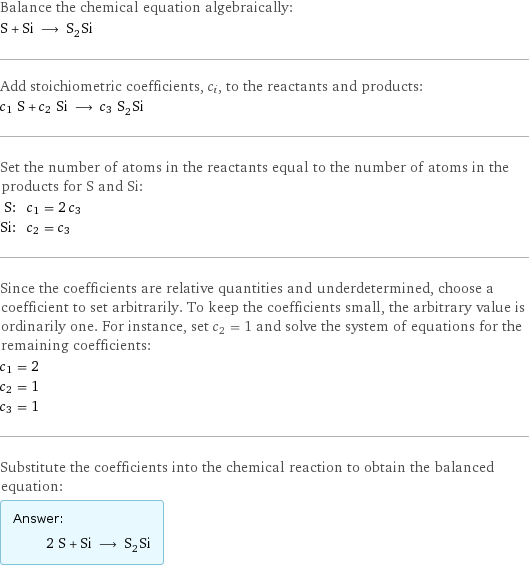 Balance the chemical equation algebraically: S + Si ⟶ S_2Si Add stoichiometric coefficients, c_i, to the reactants and products: c_1 S + c_2 Si ⟶ c_3 S_2Si Set the number of atoms in the reactants equal to the number of atoms in the products for S and Si: S: | c_1 = 2 c_3 Si: | c_2 = c_3 Since the coefficients are relative quantities and underdetermined, choose a coefficient to set arbitrarily. To keep the coefficients small, the arbitrary value is ordinarily one. For instance, set c_2 = 1 and solve the system of equations for the remaining coefficients: c_1 = 2 c_2 = 1 c_3 = 1 Substitute the coefficients into the chemical reaction to obtain the balanced equation: Answer: |   | 2 S + Si ⟶ S_2Si