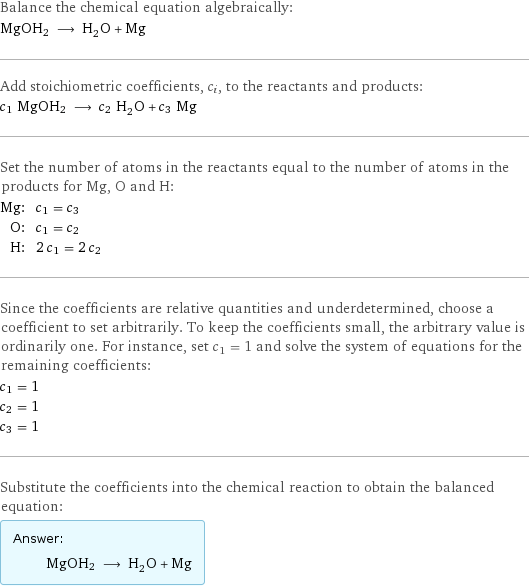 Balance the chemical equation algebraically: MgOH2 ⟶ H_2O + Mg Add stoichiometric coefficients, c_i, to the reactants and products: c_1 MgOH2 ⟶ c_2 H_2O + c_3 Mg Set the number of atoms in the reactants equal to the number of atoms in the products for Mg, O and H: Mg: | c_1 = c_3 O: | c_1 = c_2 H: | 2 c_1 = 2 c_2 Since the coefficients are relative quantities and underdetermined, choose a coefficient to set arbitrarily. To keep the coefficients small, the arbitrary value is ordinarily one. For instance, set c_1 = 1 and solve the system of equations for the remaining coefficients: c_1 = 1 c_2 = 1 c_3 = 1 Substitute the coefficients into the chemical reaction to obtain the balanced equation: Answer: |   | MgOH2 ⟶ H_2O + Mg