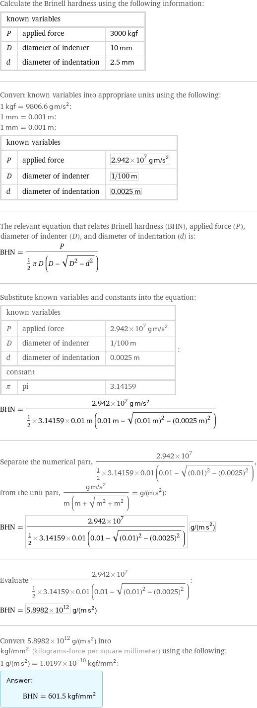 Calculate the Brinell hardness using the following information: known variables | |  P | applied force | 3000 kgf D | diameter of indenter | 10 mm d | diameter of indentation | 2.5 mm Convert known variables into appropriate units using the following: 1 kgf = 9806.6 g m/s^2: 1 mm = 0.001 m: 1 mm = 0.001 m: known variables | |  P | applied force | 2.942×10^7 g m/s^2 D | diameter of indenter | 1/100 m d | diameter of indentation | 0.0025 m The relevant equation that relates Brinell hardness (BHN), applied force (P), diameter of indenter (D), and diameter of indentation (d) is: BHN = P/(1/2 π D (D - sqrt(D^2 - d^2))) Substitute known variables and constants into the equation: known variables | |  P | applied force | 2.942×10^7 g m/s^2 D | diameter of indenter | 1/100 m d | diameter of indentation | 0.0025 m constant | |  π | pi | 3.14159 | : BHN = (2.942×10^7 g m/s^2)/(1/2×3.14159×0.01 m (0.01 m - sqrt((0.01 m)^2 - (0.0025 m)^2))) Separate the numerical part, (2.942×10^7)/(1/2×3.14159×0.01 (0.01 - sqrt((0.01)^2 - (0.0025)^2))), from the unit part, (g m/s^2)/(m (m + sqrt(m^2 + m^2))) = g/(m s^2): BHN = (2.942×10^7)/(1/2×3.14159×0.01 (0.01 - sqrt((0.01)^2 - (0.0025)^2))) g/(m s^2) Evaluate (2.942×10^7)/(1/2×3.14159×0.01 (0.01 - sqrt((0.01)^2 - (0.0025)^2))): BHN = 5.8982×10^12 g/(m s^2) Convert 5.8982×10^12 g/(m s^2) into kgf/mm^2 (kilograms-force per square millimeter) using the following: 1 g/(m s^2) = 1.0197×10^-10 kgf/mm^2: Answer: |   | BHN = 601.5 kgf/mm^2