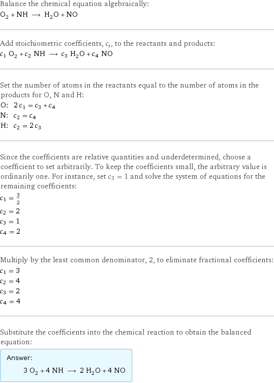 Balance the chemical equation algebraically: O_2 + NH ⟶ H_2O + NO Add stoichiometric coefficients, c_i, to the reactants and products: c_1 O_2 + c_2 NH ⟶ c_3 H_2O + c_4 NO Set the number of atoms in the reactants equal to the number of atoms in the products for O, N and H: O: | 2 c_1 = c_3 + c_4 N: | c_2 = c_4 H: | c_2 = 2 c_3 Since the coefficients are relative quantities and underdetermined, choose a coefficient to set arbitrarily. To keep the coefficients small, the arbitrary value is ordinarily one. For instance, set c_3 = 1 and solve the system of equations for the remaining coefficients: c_1 = 3/2 c_2 = 2 c_3 = 1 c_4 = 2 Multiply by the least common denominator, 2, to eliminate fractional coefficients: c_1 = 3 c_2 = 4 c_3 = 2 c_4 = 4 Substitute the coefficients into the chemical reaction to obtain the balanced equation: Answer: |   | 3 O_2 + 4 NH ⟶ 2 H_2O + 4 NO