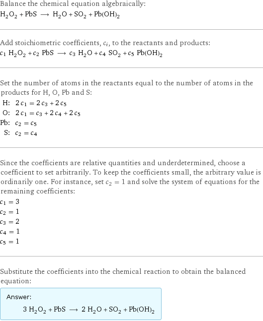 Balance the chemical equation algebraically: H_2O_2 + PbS ⟶ H_2O + SO_2 + Pb(OH)_2 Add stoichiometric coefficients, c_i, to the reactants and products: c_1 H_2O_2 + c_2 PbS ⟶ c_3 H_2O + c_4 SO_2 + c_5 Pb(OH)_2 Set the number of atoms in the reactants equal to the number of atoms in the products for H, O, Pb and S: H: | 2 c_1 = 2 c_3 + 2 c_5 O: | 2 c_1 = c_3 + 2 c_4 + 2 c_5 Pb: | c_2 = c_5 S: | c_2 = c_4 Since the coefficients are relative quantities and underdetermined, choose a coefficient to set arbitrarily. To keep the coefficients small, the arbitrary value is ordinarily one. For instance, set c_2 = 1 and solve the system of equations for the remaining coefficients: c_1 = 3 c_2 = 1 c_3 = 2 c_4 = 1 c_5 = 1 Substitute the coefficients into the chemical reaction to obtain the balanced equation: Answer: |   | 3 H_2O_2 + PbS ⟶ 2 H_2O + SO_2 + Pb(OH)_2