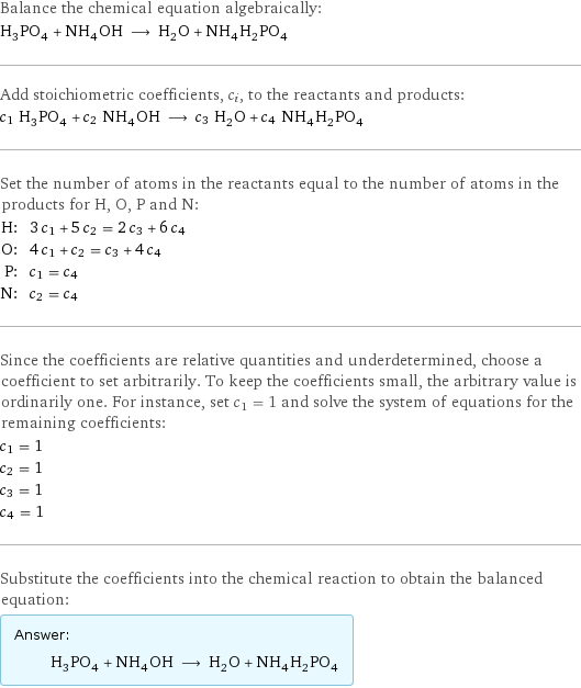 Balance the chemical equation algebraically: H_3PO_4 + NH_4OH ⟶ H_2O + NH_4H_2PO_4 Add stoichiometric coefficients, c_i, to the reactants and products: c_1 H_3PO_4 + c_2 NH_4OH ⟶ c_3 H_2O + c_4 NH_4H_2PO_4 Set the number of atoms in the reactants equal to the number of atoms in the products for H, O, P and N: H: | 3 c_1 + 5 c_2 = 2 c_3 + 6 c_4 O: | 4 c_1 + c_2 = c_3 + 4 c_4 P: | c_1 = c_4 N: | c_2 = c_4 Since the coefficients are relative quantities and underdetermined, choose a coefficient to set arbitrarily. To keep the coefficients small, the arbitrary value is ordinarily one. For instance, set c_1 = 1 and solve the system of equations for the remaining coefficients: c_1 = 1 c_2 = 1 c_3 = 1 c_4 = 1 Substitute the coefficients into the chemical reaction to obtain the balanced equation: Answer: |   | H_3PO_4 + NH_4OH ⟶ H_2O + NH_4H_2PO_4