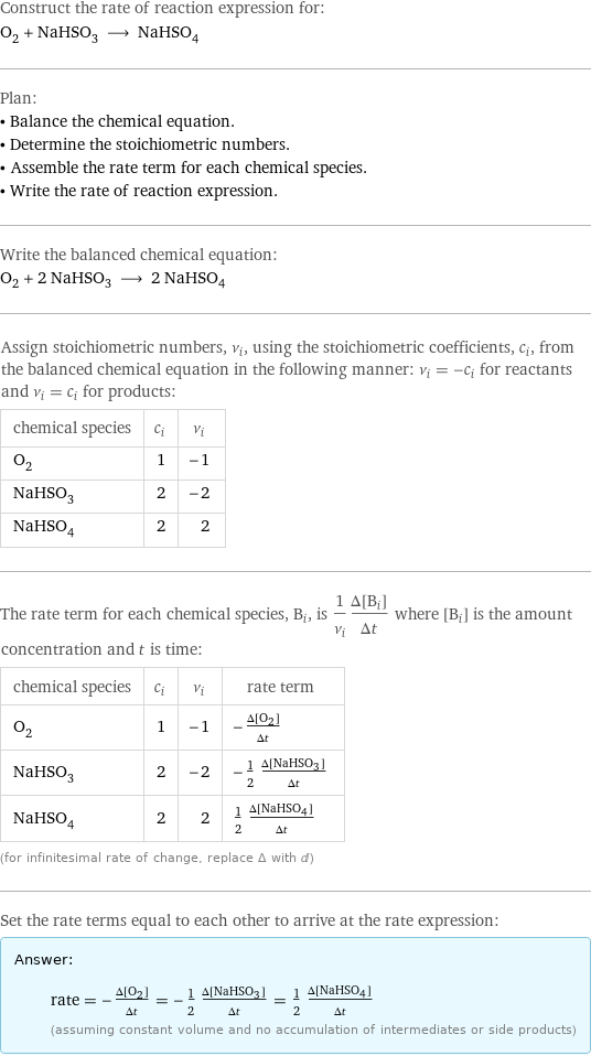 Construct the rate of reaction expression for: O_2 + NaHSO_3 ⟶ NaHSO_4 Plan: • Balance the chemical equation. • Determine the stoichiometric numbers. • Assemble the rate term for each chemical species. • Write the rate of reaction expression. Write the balanced chemical equation: O_2 + 2 NaHSO_3 ⟶ 2 NaHSO_4 Assign stoichiometric numbers, ν_i, using the stoichiometric coefficients, c_i, from the balanced chemical equation in the following manner: ν_i = -c_i for reactants and ν_i = c_i for products: chemical species | c_i | ν_i O_2 | 1 | -1 NaHSO_3 | 2 | -2 NaHSO_4 | 2 | 2 The rate term for each chemical species, B_i, is 1/ν_i(Δ[B_i])/(Δt) where [B_i] is the amount concentration and t is time: chemical species | c_i | ν_i | rate term O_2 | 1 | -1 | -(Δ[O2])/(Δt) NaHSO_3 | 2 | -2 | -1/2 (Δ[NaHSO3])/(Δt) NaHSO_4 | 2 | 2 | 1/2 (Δ[NaHSO4])/(Δt) (for infinitesimal rate of change, replace Δ with d) Set the rate terms equal to each other to arrive at the rate expression: Answer: |   | rate = -(Δ[O2])/(Δt) = -1/2 (Δ[NaHSO3])/(Δt) = 1/2 (Δ[NaHSO4])/(Δt) (assuming constant volume and no accumulation of intermediates or side products)