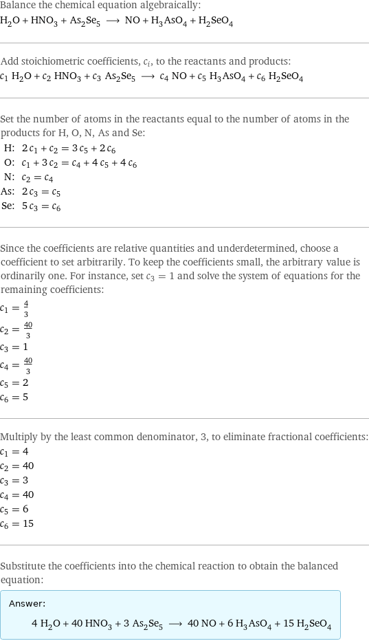 Balance the chemical equation algebraically: H_2O + HNO_3 + As_2Se_5 ⟶ NO + H_3AsO_4 + H_2SeO_4 Add stoichiometric coefficients, c_i, to the reactants and products: c_1 H_2O + c_2 HNO_3 + c_3 As_2Se_5 ⟶ c_4 NO + c_5 H_3AsO_4 + c_6 H_2SeO_4 Set the number of atoms in the reactants equal to the number of atoms in the products for H, O, N, As and Se: H: | 2 c_1 + c_2 = 3 c_5 + 2 c_6 O: | c_1 + 3 c_2 = c_4 + 4 c_5 + 4 c_6 N: | c_2 = c_4 As: | 2 c_3 = c_5 Se: | 5 c_3 = c_6 Since the coefficients are relative quantities and underdetermined, choose a coefficient to set arbitrarily. To keep the coefficients small, the arbitrary value is ordinarily one. For instance, set c_3 = 1 and solve the system of equations for the remaining coefficients: c_1 = 4/3 c_2 = 40/3 c_3 = 1 c_4 = 40/3 c_5 = 2 c_6 = 5 Multiply by the least common denominator, 3, to eliminate fractional coefficients: c_1 = 4 c_2 = 40 c_3 = 3 c_4 = 40 c_5 = 6 c_6 = 15 Substitute the coefficients into the chemical reaction to obtain the balanced equation: Answer: |   | 4 H_2O + 40 HNO_3 + 3 As_2Se_5 ⟶ 40 NO + 6 H_3AsO_4 + 15 H_2SeO_4