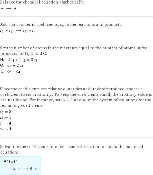 Balance the chemical equation algebraically:  + ⟶ +  Add stoichiometric coefficients, c_i, to the reactants and products: c_1 + c_2 ⟶ c_3 + c_4  Set the number of atoms in the reactants equal to the number of atoms in the products for H, O and C: H: | 2 c_1 + 4 c_2 = 2 c_3 O: | c_1 = 2 c_4 C: | c_2 = c_4 Since the coefficients are relative quantities and underdetermined, choose a coefficient to set arbitrarily. To keep the coefficients small, the arbitrary value is ordinarily one. For instance, set c_2 = 1 and solve the system of equations for the remaining coefficients: c_1 = 2 c_2 = 1 c_3 = 4 c_4 = 1 Substitute the coefficients into the chemical reaction to obtain the balanced equation: Answer: |   | 2 + ⟶ 4 + 