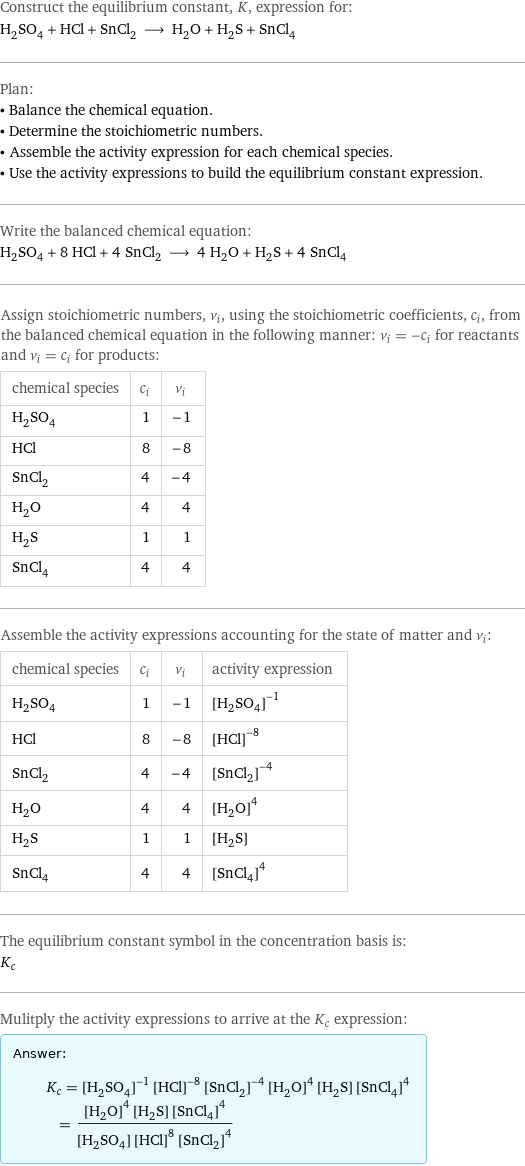 Construct the equilibrium constant, K, expression for: H_2SO_4 + HCl + SnCl_2 ⟶ H_2O + H_2S + SnCl_4 Plan: • Balance the chemical equation. • Determine the stoichiometric numbers. • Assemble the activity expression for each chemical species. • Use the activity expressions to build the equilibrium constant expression. Write the balanced chemical equation: H_2SO_4 + 8 HCl + 4 SnCl_2 ⟶ 4 H_2O + H_2S + 4 SnCl_4 Assign stoichiometric numbers, ν_i, using the stoichiometric coefficients, c_i, from the balanced chemical equation in the following manner: ν_i = -c_i for reactants and ν_i = c_i for products: chemical species | c_i | ν_i H_2SO_4 | 1 | -1 HCl | 8 | -8 SnCl_2 | 4 | -4 H_2O | 4 | 4 H_2S | 1 | 1 SnCl_4 | 4 | 4 Assemble the activity expressions accounting for the state of matter and ν_i: chemical species | c_i | ν_i | activity expression H_2SO_4 | 1 | -1 | ([H2SO4])^(-1) HCl | 8 | -8 | ([HCl])^(-8) SnCl_2 | 4 | -4 | ([SnCl2])^(-4) H_2O | 4 | 4 | ([H2O])^4 H_2S | 1 | 1 | [H2S] SnCl_4 | 4 | 4 | ([SnCl4])^4 The equilibrium constant symbol in the concentration basis is: K_c Mulitply the activity expressions to arrive at the K_c expression: Answer: |   | K_c = ([H2SO4])^(-1) ([HCl])^(-8) ([SnCl2])^(-4) ([H2O])^4 [H2S] ([SnCl4])^4 = (([H2O])^4 [H2S] ([SnCl4])^4)/([H2SO4] ([HCl])^8 ([SnCl2])^4)