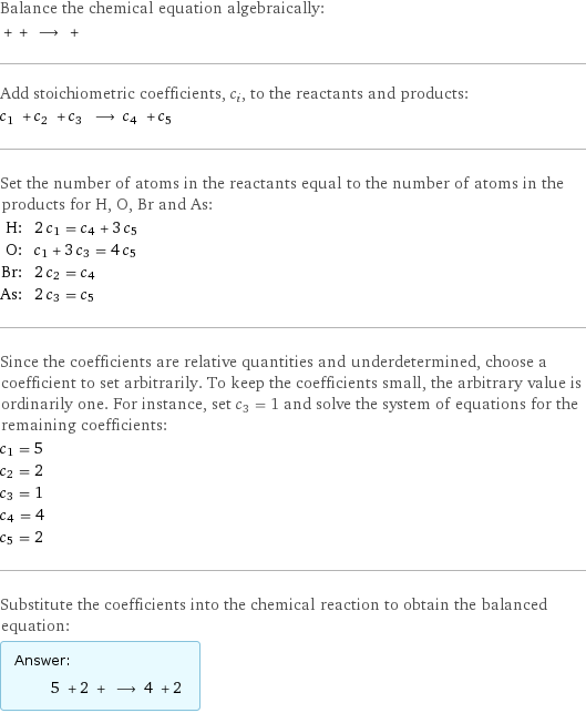 Balance the chemical equation algebraically:  + + ⟶ +  Add stoichiometric coefficients, c_i, to the reactants and products: c_1 + c_2 + c_3 ⟶ c_4 + c_5  Set the number of atoms in the reactants equal to the number of atoms in the products for H, O, Br and As: H: | 2 c_1 = c_4 + 3 c_5 O: | c_1 + 3 c_3 = 4 c_5 Br: | 2 c_2 = c_4 As: | 2 c_3 = c_5 Since the coefficients are relative quantities and underdetermined, choose a coefficient to set arbitrarily. To keep the coefficients small, the arbitrary value is ordinarily one. For instance, set c_3 = 1 and solve the system of equations for the remaining coefficients: c_1 = 5 c_2 = 2 c_3 = 1 c_4 = 4 c_5 = 2 Substitute the coefficients into the chemical reaction to obtain the balanced equation: Answer: |   | 5 + 2 + ⟶ 4 + 2 