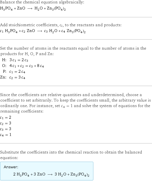 Balance the chemical equation algebraically: H_3PO_4 + ZnO ⟶ H_2O + Zn_3(PO_4)_2 Add stoichiometric coefficients, c_i, to the reactants and products: c_1 H_3PO_4 + c_2 ZnO ⟶ c_3 H_2O + c_4 Zn_3(PO_4)_2 Set the number of atoms in the reactants equal to the number of atoms in the products for H, O, P and Zn: H: | 3 c_1 = 2 c_3 O: | 4 c_1 + c_2 = c_3 + 8 c_4 P: | c_1 = 2 c_4 Zn: | c_2 = 3 c_4 Since the coefficients are relative quantities and underdetermined, choose a coefficient to set arbitrarily. To keep the coefficients small, the arbitrary value is ordinarily one. For instance, set c_4 = 1 and solve the system of equations for the remaining coefficients: c_1 = 2 c_2 = 3 c_3 = 3 c_4 = 1 Substitute the coefficients into the chemical reaction to obtain the balanced equation: Answer: |   | 2 H_3PO_4 + 3 ZnO ⟶ 3 H_2O + Zn_3(PO_4)_2