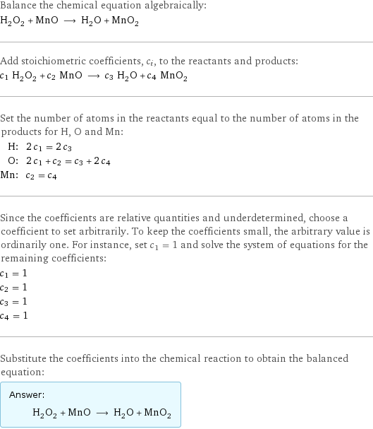 Balance the chemical equation algebraically: H_2O_2 + MnO ⟶ H_2O + MnO_2 Add stoichiometric coefficients, c_i, to the reactants and products: c_1 H_2O_2 + c_2 MnO ⟶ c_3 H_2O + c_4 MnO_2 Set the number of atoms in the reactants equal to the number of atoms in the products for H, O and Mn: H: | 2 c_1 = 2 c_3 O: | 2 c_1 + c_2 = c_3 + 2 c_4 Mn: | c_2 = c_4 Since the coefficients are relative quantities and underdetermined, choose a coefficient to set arbitrarily. To keep the coefficients small, the arbitrary value is ordinarily one. For instance, set c_1 = 1 and solve the system of equations for the remaining coefficients: c_1 = 1 c_2 = 1 c_3 = 1 c_4 = 1 Substitute the coefficients into the chemical reaction to obtain the balanced equation: Answer: |   | H_2O_2 + MnO ⟶ H_2O + MnO_2