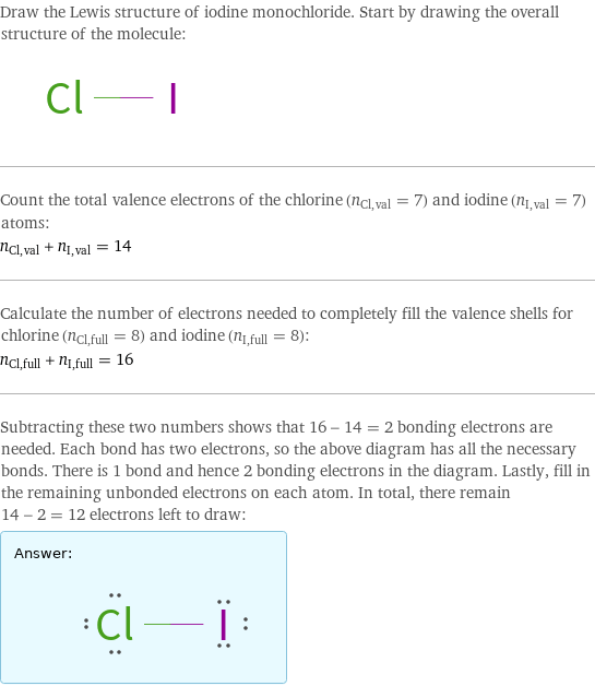 Draw the Lewis structure of iodine monochloride. Start by drawing the overall structure of the molecule:  Count the total valence electrons of the chlorine (n_Cl, val = 7) and iodine (n_I, val = 7) atoms: n_Cl, val + n_I, val = 14 Calculate the number of electrons needed to completely fill the valence shells for chlorine (n_Cl, full = 8) and iodine (n_I, full = 8): n_Cl, full + n_I, full = 16 Subtracting these two numbers shows that 16 - 14 = 2 bonding electrons are needed. Each bond has two electrons, so the above diagram has all the necessary bonds. There is 1 bond and hence 2 bonding electrons in the diagram. Lastly, fill in the remaining unbonded electrons on each atom. In total, there remain 14 - 2 = 12 electrons left to draw: Answer: |   | 