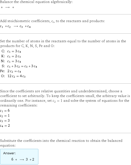 Balance the chemical equation algebraically:  + ⟶ +  Add stoichiometric coefficients, c_i, to the reactants and products: c_1 + c_2 ⟶ c_3 + c_4  Set the number of atoms in the reactants equal to the number of atoms in the products for C, K, N, S, Fe and O: C: | c_1 = 3 c_4 K: | c_1 = 2 c_3 N: | c_1 = 3 c_4 S: | c_1 + 3 c_2 = c_3 + 3 c_4 Fe: | 2 c_2 = c_4 O: | 12 c_2 = 4 c_3 Since the coefficients are relative quantities and underdetermined, choose a coefficient to set arbitrarily. To keep the coefficients small, the arbitrary value is ordinarily one. For instance, set c_2 = 1 and solve the system of equations for the remaining coefficients: c_1 = 6 c_2 = 1 c_3 = 3 c_4 = 2 Substitute the coefficients into the chemical reaction to obtain the balanced equation: Answer: |   | 6 + ⟶ 3 + 2 