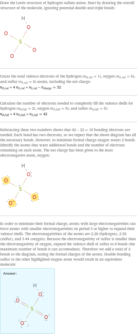 Draw the Lewis structure of hydrogen sulfate anion. Start by drawing the overall structure of the molecule, ignoring potential double and triple bonds:  Count the total valence electrons of the hydrogen (n_H, val = 1), oxygen (n_O, val = 6), and sulfur (n_S, val = 6) atoms, including the net charge: n_H, val + 4 n_O, val + n_S, val - n_charge = 32 Calculate the number of electrons needed to completely fill the valence shells for hydrogen (n_H, full = 2), oxygen (n_O, full = 8), and sulfur (n_S, full = 8): n_H, full + 4 n_O, full + n_S, full = 42 Subtracting these two numbers shows that 42 - 32 = 10 bonding electrons are needed. Each bond has two electrons, so we expect that the above diagram has all the necessary bonds. However, to minimize formal charge oxygen wants 2 bonds. Identify the atoms that want additional bonds and the number of electrons remaining on each atom. The net charge has been given to the most electronegative atom, oxygen:  In order to minimize their formal charge, atoms with large electronegativities can force atoms with smaller electronegativities on period 3 or higher to expand their valence shells. The electronegativities of the atoms are 2.20 (hydrogen), 2.58 (sulfur), and 3.44 (oxygen). Because the electronegativity of sulfur is smaller than the electronegativity of oxygen, expand the valence shell of sulfur to 6 bonds (the maximum number of bonds it can accomodate). Therefore we add a total of 2 bonds to the diagram, noting the formal charges of the atoms. Double bonding sulfur to the other highlighted oxygen atom would result in an equivalent molecule: Answer: |   | 