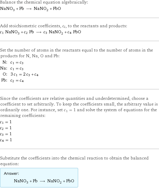 Balance the chemical equation algebraically: NaNO_3 + Pb ⟶ NaNO_2 + PbO Add stoichiometric coefficients, c_i, to the reactants and products: c_1 NaNO_3 + c_2 Pb ⟶ c_3 NaNO_2 + c_4 PbO Set the number of atoms in the reactants equal to the number of atoms in the products for N, Na, O and Pb: N: | c_1 = c_3 Na: | c_1 = c_3 O: | 3 c_1 = 2 c_3 + c_4 Pb: | c_2 = c_4 Since the coefficients are relative quantities and underdetermined, choose a coefficient to set arbitrarily. To keep the coefficients small, the arbitrary value is ordinarily one. For instance, set c_1 = 1 and solve the system of equations for the remaining coefficients: c_1 = 1 c_2 = 1 c_3 = 1 c_4 = 1 Substitute the coefficients into the chemical reaction to obtain the balanced equation: Answer: |   | NaNO_3 + Pb ⟶ NaNO_2 + PbO