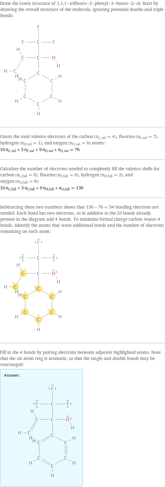 Draw the Lewis structure of 1, 1, 1-trifluoro-2-phenyl-3-buten-2-ol. Start by drawing the overall structure of the molecule, ignoring potential double and triple bonds:  Count the total valence electrons of the carbon (n_C, val = 4), fluorine (n_F, val = 7), hydrogen (n_H, val = 1), and oxygen (n_O, val = 6) atoms: 10 n_C, val + 3 n_F, val + 9 n_H, val + n_O, val = 76 Calculate the number of electrons needed to completely fill the valence shells for carbon (n_C, full = 8), fluorine (n_F, full = 8), hydrogen (n_H, full = 2), and oxygen (n_O, full = 8): 10 n_C, full + 3 n_F, full + 9 n_H, full + n_O, full = 130 Subtracting these two numbers shows that 130 - 76 = 54 bonding electrons are needed. Each bond has two electrons, so in addition to the 23 bonds already present in the diagram add 4 bonds. To minimize formal charge carbon wants 4 bonds. Identify the atoms that want additional bonds and the number of electrons remaining on each atom:  Fill in the 4 bonds by pairing electrons between adjacent highlighted atoms. Note that the six atom ring is aromatic, so that the single and double bonds may be rearranged: Answer: |   | 
