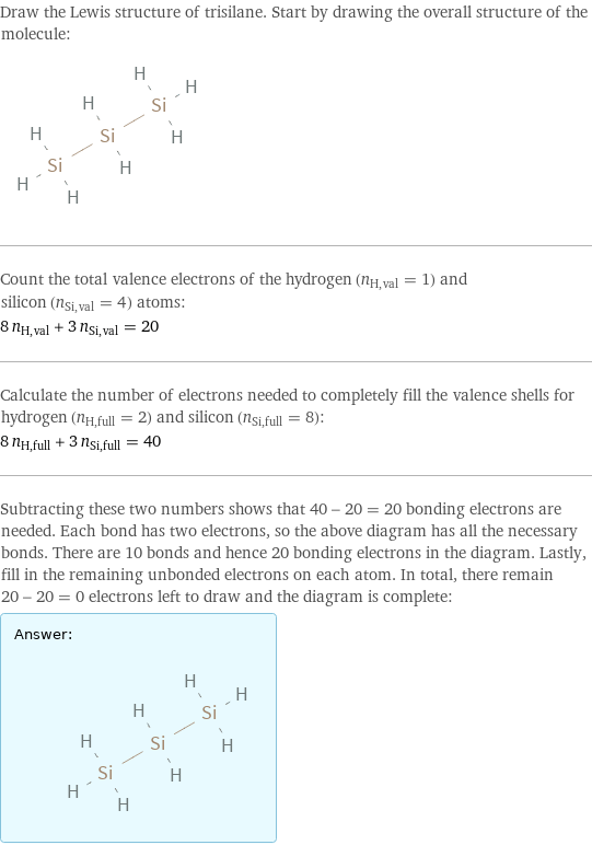 Draw the Lewis structure of trisilane. Start by drawing the overall structure of the molecule:  Count the total valence electrons of the hydrogen (n_H, val = 1) and silicon (n_Si, val = 4) atoms: 8 n_H, val + 3 n_Si, val = 20 Calculate the number of electrons needed to completely fill the valence shells for hydrogen (n_H, full = 2) and silicon (n_Si, full = 8): 8 n_H, full + 3 n_Si, full = 40 Subtracting these two numbers shows that 40 - 20 = 20 bonding electrons are needed. Each bond has two electrons, so the above diagram has all the necessary bonds. There are 10 bonds and hence 20 bonding electrons in the diagram. Lastly, fill in the remaining unbonded electrons on each atom. In total, there remain 20 - 20 = 0 electrons left to draw and the diagram is complete: Answer: |   | 