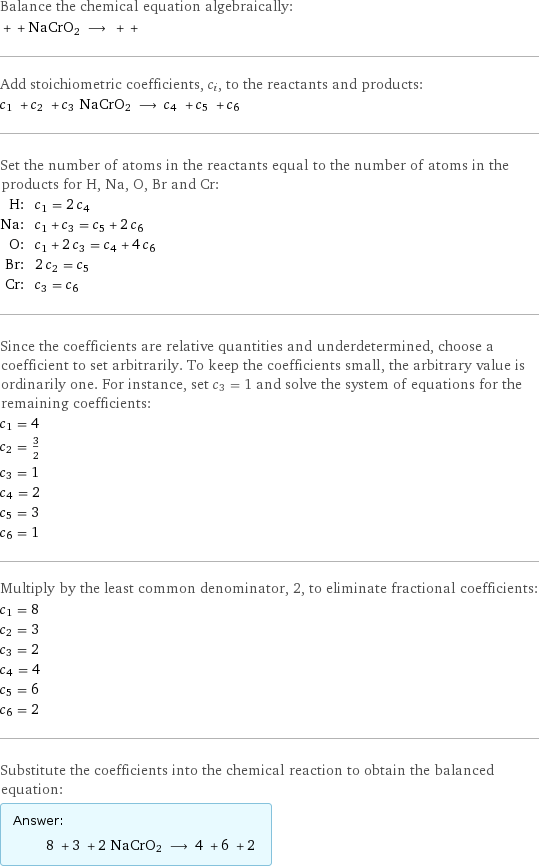 Balance the chemical equation algebraically:  + + NaCrO2 ⟶ + +  Add stoichiometric coefficients, c_i, to the reactants and products: c_1 + c_2 + c_3 NaCrO2 ⟶ c_4 + c_5 + c_6  Set the number of atoms in the reactants equal to the number of atoms in the products for H, Na, O, Br and Cr: H: | c_1 = 2 c_4 Na: | c_1 + c_3 = c_5 + 2 c_6 O: | c_1 + 2 c_3 = c_4 + 4 c_6 Br: | 2 c_2 = c_5 Cr: | c_3 = c_6 Since the coefficients are relative quantities and underdetermined, choose a coefficient to set arbitrarily. To keep the coefficients small, the arbitrary value is ordinarily one. For instance, set c_3 = 1 and solve the system of equations for the remaining coefficients: c_1 = 4 c_2 = 3/2 c_3 = 1 c_4 = 2 c_5 = 3 c_6 = 1 Multiply by the least common denominator, 2, to eliminate fractional coefficients: c_1 = 8 c_2 = 3 c_3 = 2 c_4 = 4 c_5 = 6 c_6 = 2 Substitute the coefficients into the chemical reaction to obtain the balanced equation: Answer: |   | 8 + 3 + 2 NaCrO2 ⟶ 4 + 6 + 2 