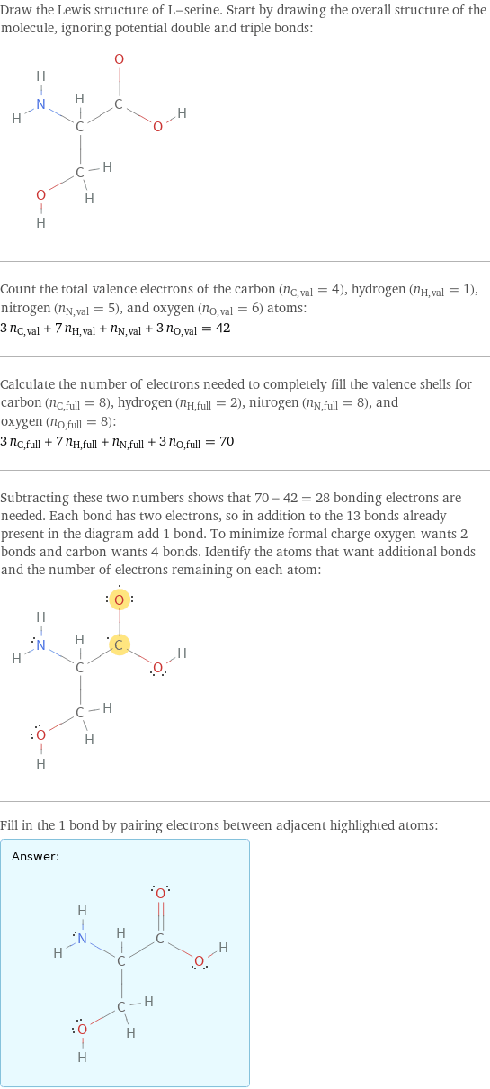 Draw the Lewis structure of L-serine. Start by drawing the overall structure of the molecule, ignoring potential double and triple bonds:  Count the total valence electrons of the carbon (n_C, val = 4), hydrogen (n_H, val = 1), nitrogen (n_N, val = 5), and oxygen (n_O, val = 6) atoms: 3 n_C, val + 7 n_H, val + n_N, val + 3 n_O, val = 42 Calculate the number of electrons needed to completely fill the valence shells for carbon (n_C, full = 8), hydrogen (n_H, full = 2), nitrogen (n_N, full = 8), and oxygen (n_O, full = 8): 3 n_C, full + 7 n_H, full + n_N, full + 3 n_O, full = 70 Subtracting these two numbers shows that 70 - 42 = 28 bonding electrons are needed. Each bond has two electrons, so in addition to the 13 bonds already present in the diagram add 1 bond. To minimize formal charge oxygen wants 2 bonds and carbon wants 4 bonds. Identify the atoms that want additional bonds and the number of electrons remaining on each atom:  Fill in the 1 bond by pairing electrons between adjacent highlighted atoms: Answer: |   | 