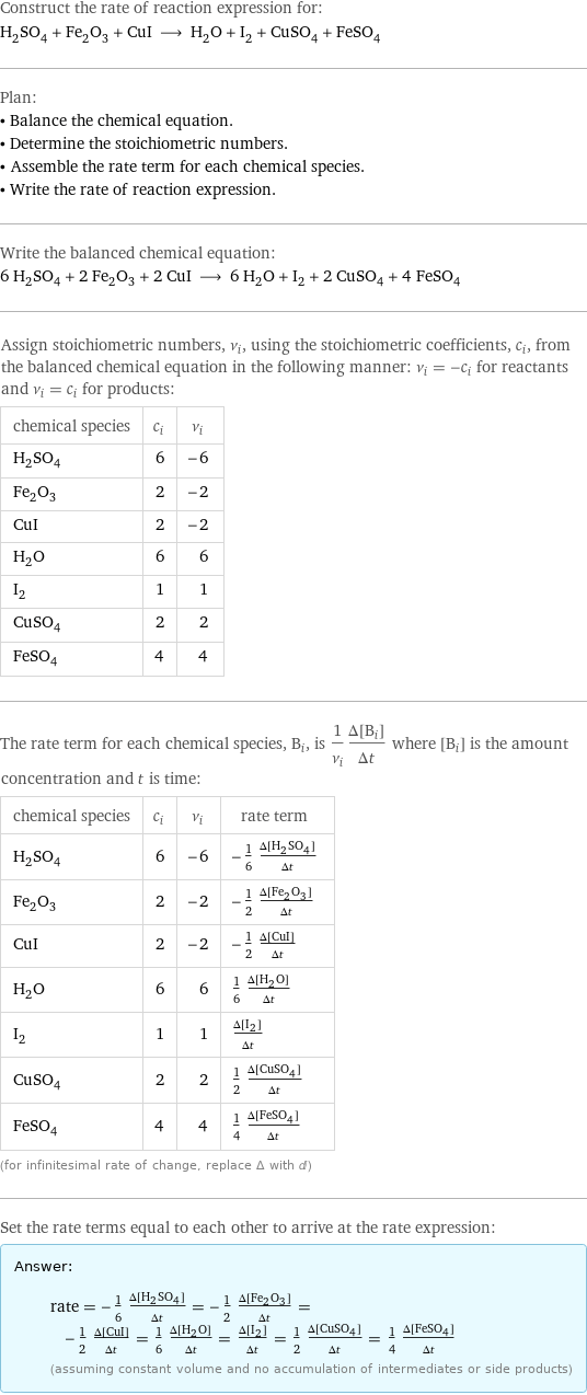 Construct the rate of reaction expression for: H_2SO_4 + Fe_2O_3 + CuI ⟶ H_2O + I_2 + CuSO_4 + FeSO_4 Plan: • Balance the chemical equation. • Determine the stoichiometric numbers. • Assemble the rate term for each chemical species. • Write the rate of reaction expression. Write the balanced chemical equation: 6 H_2SO_4 + 2 Fe_2O_3 + 2 CuI ⟶ 6 H_2O + I_2 + 2 CuSO_4 + 4 FeSO_4 Assign stoichiometric numbers, ν_i, using the stoichiometric coefficients, c_i, from the balanced chemical equation in the following manner: ν_i = -c_i for reactants and ν_i = c_i for products: chemical species | c_i | ν_i H_2SO_4 | 6 | -6 Fe_2O_3 | 2 | -2 CuI | 2 | -2 H_2O | 6 | 6 I_2 | 1 | 1 CuSO_4 | 2 | 2 FeSO_4 | 4 | 4 The rate term for each chemical species, B_i, is 1/ν_i(Δ[B_i])/(Δt) where [B_i] is the amount concentration and t is time: chemical species | c_i | ν_i | rate term H_2SO_4 | 6 | -6 | -1/6 (Δ[H2SO4])/(Δt) Fe_2O_3 | 2 | -2 | -1/2 (Δ[Fe2O3])/(Δt) CuI | 2 | -2 | -1/2 (Δ[CuI])/(Δt) H_2O | 6 | 6 | 1/6 (Δ[H2O])/(Δt) I_2 | 1 | 1 | (Δ[I2])/(Δt) CuSO_4 | 2 | 2 | 1/2 (Δ[CuSO4])/(Δt) FeSO_4 | 4 | 4 | 1/4 (Δ[FeSO4])/(Δt) (for infinitesimal rate of change, replace Δ with d) Set the rate terms equal to each other to arrive at the rate expression: Answer: |   | rate = -1/6 (Δ[H2SO4])/(Δt) = -1/2 (Δ[Fe2O3])/(Δt) = -1/2 (Δ[CuI])/(Δt) = 1/6 (Δ[H2O])/(Δt) = (Δ[I2])/(Δt) = 1/2 (Δ[CuSO4])/(Δt) = 1/4 (Δ[FeSO4])/(Δt) (assuming constant volume and no accumulation of intermediates or side products)