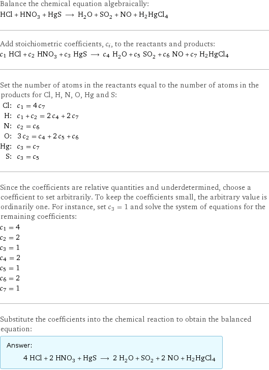 Balance the chemical equation algebraically: HCl + HNO_3 + HgS ⟶ H_2O + SO_2 + NO + H2HgCl4 Add stoichiometric coefficients, c_i, to the reactants and products: c_1 HCl + c_2 HNO_3 + c_3 HgS ⟶ c_4 H_2O + c_5 SO_2 + c_6 NO + c_7 H2HgCl4 Set the number of atoms in the reactants equal to the number of atoms in the products for Cl, H, N, O, Hg and S: Cl: | c_1 = 4 c_7 H: | c_1 + c_2 = 2 c_4 + 2 c_7 N: | c_2 = c_6 O: | 3 c_2 = c_4 + 2 c_5 + c_6 Hg: | c_3 = c_7 S: | c_3 = c_5 Since the coefficients are relative quantities and underdetermined, choose a coefficient to set arbitrarily. To keep the coefficients small, the arbitrary value is ordinarily one. For instance, set c_3 = 1 and solve the system of equations for the remaining coefficients: c_1 = 4 c_2 = 2 c_3 = 1 c_4 = 2 c_5 = 1 c_6 = 2 c_7 = 1 Substitute the coefficients into the chemical reaction to obtain the balanced equation: Answer: |   | 4 HCl + 2 HNO_3 + HgS ⟶ 2 H_2O + SO_2 + 2 NO + H2HgCl4