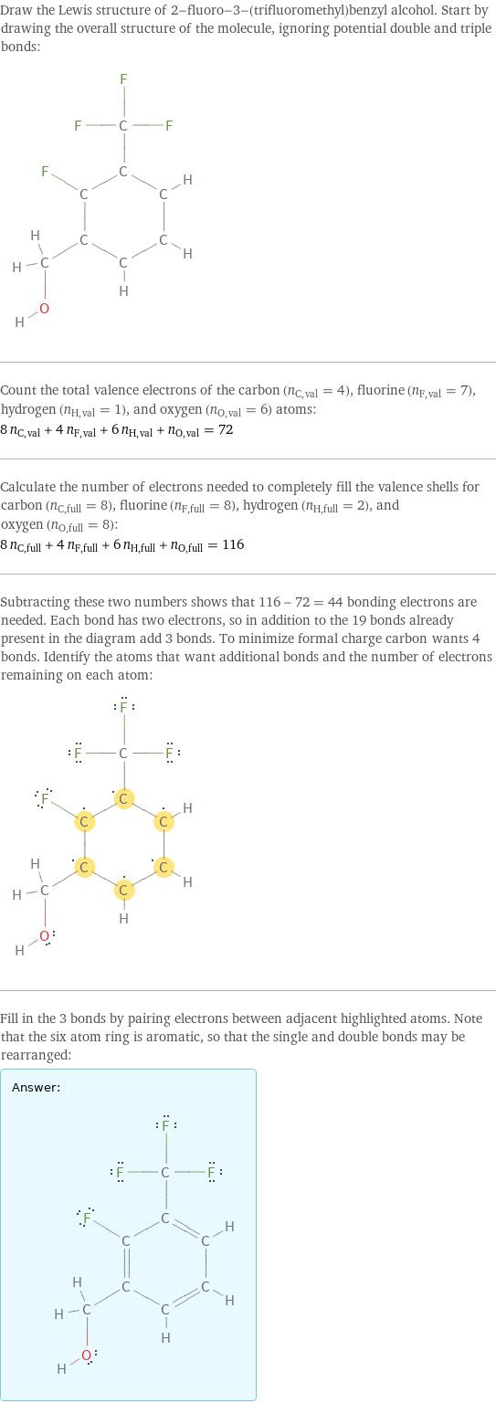 Draw the Lewis structure of 2-fluoro-3-(trifluoromethyl)benzyl alcohol. Start by drawing the overall structure of the molecule, ignoring potential double and triple bonds:  Count the total valence electrons of the carbon (n_C, val = 4), fluorine (n_F, val = 7), hydrogen (n_H, val = 1), and oxygen (n_O, val = 6) atoms: 8 n_C, val + 4 n_F, val + 6 n_H, val + n_O, val = 72 Calculate the number of electrons needed to completely fill the valence shells for carbon (n_C, full = 8), fluorine (n_F, full = 8), hydrogen (n_H, full = 2), and oxygen (n_O, full = 8): 8 n_C, full + 4 n_F, full + 6 n_H, full + n_O, full = 116 Subtracting these two numbers shows that 116 - 72 = 44 bonding electrons are needed. Each bond has two electrons, so in addition to the 19 bonds already present in the diagram add 3 bonds. To minimize formal charge carbon wants 4 bonds. Identify the atoms that want additional bonds and the number of electrons remaining on each atom:  Fill in the 3 bonds by pairing electrons between adjacent highlighted atoms. Note that the six atom ring is aromatic, so that the single and double bonds may be rearranged: Answer: |   | 