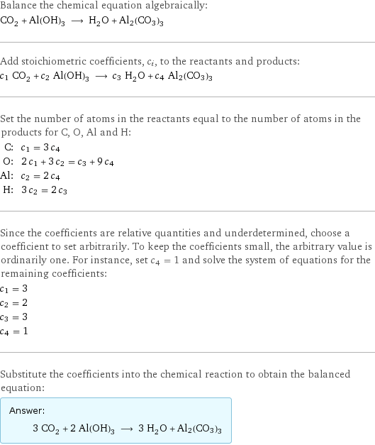 Balance the chemical equation algebraically: CO_2 + Al(OH)_3 ⟶ H_2O + Al2(CO3)3 Add stoichiometric coefficients, c_i, to the reactants and products: c_1 CO_2 + c_2 Al(OH)_3 ⟶ c_3 H_2O + c_4 Al2(CO3)3 Set the number of atoms in the reactants equal to the number of atoms in the products for C, O, Al and H: C: | c_1 = 3 c_4 O: | 2 c_1 + 3 c_2 = c_3 + 9 c_4 Al: | c_2 = 2 c_4 H: | 3 c_2 = 2 c_3 Since the coefficients are relative quantities and underdetermined, choose a coefficient to set arbitrarily. To keep the coefficients small, the arbitrary value is ordinarily one. For instance, set c_4 = 1 and solve the system of equations for the remaining coefficients: c_1 = 3 c_2 = 2 c_3 = 3 c_4 = 1 Substitute the coefficients into the chemical reaction to obtain the balanced equation: Answer: |   | 3 CO_2 + 2 Al(OH)_3 ⟶ 3 H_2O + Al2(CO3)3