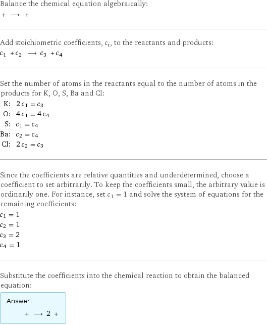 Balance the chemical equation algebraically:  + ⟶ +  Add stoichiometric coefficients, c_i, to the reactants and products: c_1 + c_2 ⟶ c_3 + c_4  Set the number of atoms in the reactants equal to the number of atoms in the products for K, O, S, Ba and Cl: K: | 2 c_1 = c_3 O: | 4 c_1 = 4 c_4 S: | c_1 = c_4 Ba: | c_2 = c_4 Cl: | 2 c_2 = c_3 Since the coefficients are relative quantities and underdetermined, choose a coefficient to set arbitrarily. To keep the coefficients small, the arbitrary value is ordinarily one. For instance, set c_1 = 1 and solve the system of equations for the remaining coefficients: c_1 = 1 c_2 = 1 c_3 = 2 c_4 = 1 Substitute the coefficients into the chemical reaction to obtain the balanced equation: Answer: |   | + ⟶ 2 + 