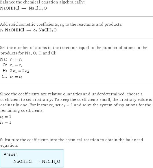 Balance the chemical equation algebraically: NaOHHCl ⟶ NaClH2O Add stoichiometric coefficients, c_i, to the reactants and products: c_1 NaOHHCl ⟶ c_2 NaClH2O Set the number of atoms in the reactants equal to the number of atoms in the products for Na, O, H and Cl: Na: | c_1 = c_2 O: | c_1 = c_2 H: | 2 c_1 = 2 c_2 Cl: | c_1 = c_2 Since the coefficients are relative quantities and underdetermined, choose a coefficient to set arbitrarily. To keep the coefficients small, the arbitrary value is ordinarily one. For instance, set c_1 = 1 and solve the system of equations for the remaining coefficients: c_1 = 1 c_2 = 1 Substitute the coefficients into the chemical reaction to obtain the balanced equation: Answer: |   | NaOHHCl ⟶ NaClH2O