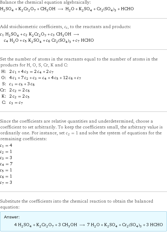 Balance the chemical equation algebraically: H_2SO_4 + K_2Cr_2O_7 + CH_3OH ⟶ H_2O + K_2SO_4 + Cr_2(SO_4)_3 + HCHO Add stoichiometric coefficients, c_i, to the reactants and products: c_1 H_2SO_4 + c_2 K_2Cr_2O_7 + c_3 CH_3OH ⟶ c_4 H_2O + c_5 K_2SO_4 + c_6 Cr_2(SO_4)_3 + c_7 HCHO Set the number of atoms in the reactants equal to the number of atoms in the products for H, O, S, Cr, K and C: H: | 2 c_1 + 4 c_3 = 2 c_4 + 2 c_7 O: | 4 c_1 + 7 c_2 + c_3 = c_4 + 4 c_5 + 12 c_6 + c_7 S: | c_1 = c_5 + 3 c_6 Cr: | 2 c_2 = 2 c_6 K: | 2 c_2 = 2 c_5 C: | c_3 = c_7 Since the coefficients are relative quantities and underdetermined, choose a coefficient to set arbitrarily. To keep the coefficients small, the arbitrary value is ordinarily one. For instance, set c_2 = 1 and solve the system of equations for the remaining coefficients: c_1 = 4 c_2 = 1 c_3 = 3 c_4 = 7 c_5 = 1 c_6 = 1 c_7 = 3 Substitute the coefficients into the chemical reaction to obtain the balanced equation: Answer: |   | 4 H_2SO_4 + K_2Cr_2O_7 + 3 CH_3OH ⟶ 7 H_2O + K_2SO_4 + Cr_2(SO_4)_3 + 3 HCHO