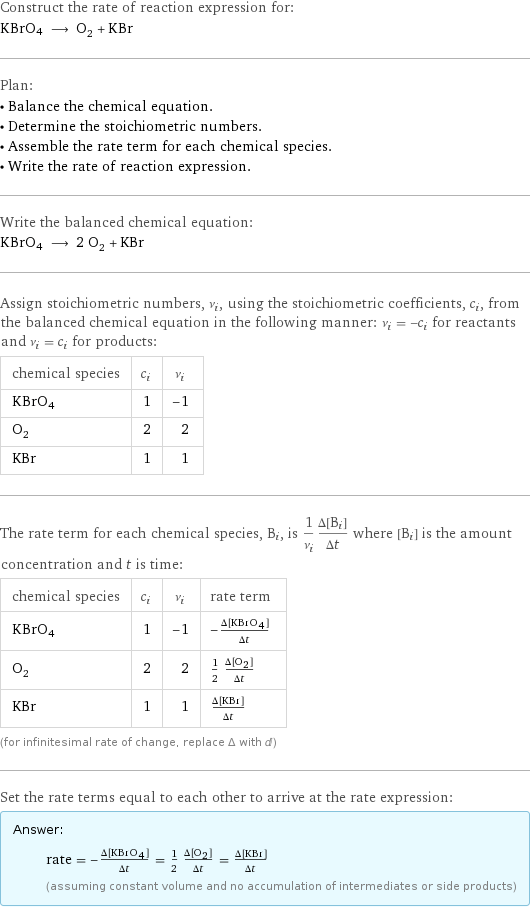 Construct the rate of reaction expression for: KBrO4 ⟶ O_2 + KBr Plan: • Balance the chemical equation. • Determine the stoichiometric numbers. • Assemble the rate term for each chemical species. • Write the rate of reaction expression. Write the balanced chemical equation: KBrO4 ⟶ 2 O_2 + KBr Assign stoichiometric numbers, ν_i, using the stoichiometric coefficients, c_i, from the balanced chemical equation in the following manner: ν_i = -c_i for reactants and ν_i = c_i for products: chemical species | c_i | ν_i KBrO4 | 1 | -1 O_2 | 2 | 2 KBr | 1 | 1 The rate term for each chemical species, B_i, is 1/ν_i(Δ[B_i])/(Δt) where [B_i] is the amount concentration and t is time: chemical species | c_i | ν_i | rate term KBrO4 | 1 | -1 | -(Δ[KBrO4])/(Δt) O_2 | 2 | 2 | 1/2 (Δ[O2])/(Δt) KBr | 1 | 1 | (Δ[KBr])/(Δt) (for infinitesimal rate of change, replace Δ with d) Set the rate terms equal to each other to arrive at the rate expression: Answer: |   | rate = -(Δ[KBrO4])/(Δt) = 1/2 (Δ[O2])/(Δt) = (Δ[KBr])/(Δt) (assuming constant volume and no accumulation of intermediates or side products)