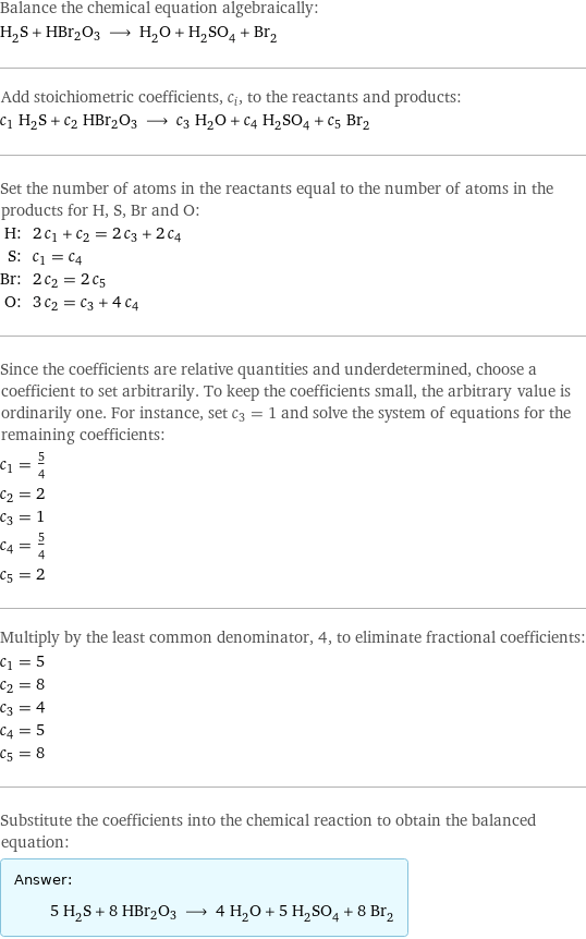 Balance the chemical equation algebraically: H_2S + HBr2O3 ⟶ H_2O + H_2SO_4 + Br_2 Add stoichiometric coefficients, c_i, to the reactants and products: c_1 H_2S + c_2 HBr2O3 ⟶ c_3 H_2O + c_4 H_2SO_4 + c_5 Br_2 Set the number of atoms in the reactants equal to the number of atoms in the products for H, S, Br and O: H: | 2 c_1 + c_2 = 2 c_3 + 2 c_4 S: | c_1 = c_4 Br: | 2 c_2 = 2 c_5 O: | 3 c_2 = c_3 + 4 c_4 Since the coefficients are relative quantities and underdetermined, choose a coefficient to set arbitrarily. To keep the coefficients small, the arbitrary value is ordinarily one. For instance, set c_3 = 1 and solve the system of equations for the remaining coefficients: c_1 = 5/4 c_2 = 2 c_3 = 1 c_4 = 5/4 c_5 = 2 Multiply by the least common denominator, 4, to eliminate fractional coefficients: c_1 = 5 c_2 = 8 c_3 = 4 c_4 = 5 c_5 = 8 Substitute the coefficients into the chemical reaction to obtain the balanced equation: Answer: |   | 5 H_2S + 8 HBr2O3 ⟶ 4 H_2O + 5 H_2SO_4 + 8 Br_2