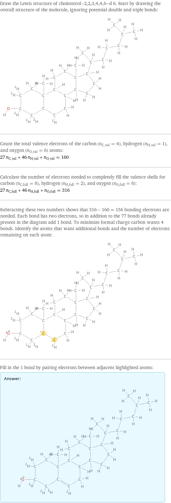 Draw the Lewis structure of cholesterol-2, 2, 3, 4, 4, 6-d 6. Start by drawing the overall structure of the molecule, ignoring potential double and triple bonds:  Count the total valence electrons of the carbon (n_C, val = 4), hydrogen (n_H, val = 1), and oxygen (n_O, val = 6) atoms: 27 n_C, val + 46 n_H, val + n_O, val = 160 Calculate the number of electrons needed to completely fill the valence shells for carbon (n_C, full = 8), hydrogen (n_H, full = 2), and oxygen (n_O, full = 8): 27 n_C, full + 46 n_H, full + n_O, full = 316 Subtracting these two numbers shows that 316 - 160 = 156 bonding electrons are needed. Each bond has two electrons, so in addition to the 77 bonds already present in the diagram add 1 bond. To minimize formal charge carbon wants 4 bonds. Identify the atoms that want additional bonds and the number of electrons remaining on each atom:  Fill in the 1 bond by pairing electrons between adjacent highlighted atoms: Answer: |   | 