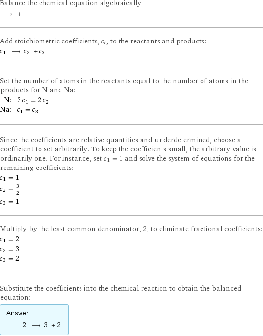 Balance the chemical equation algebraically:  ⟶ +  Add stoichiometric coefficients, c_i, to the reactants and products: c_1 ⟶ c_2 + c_3  Set the number of atoms in the reactants equal to the number of atoms in the products for N and Na: N: | 3 c_1 = 2 c_2 Na: | c_1 = c_3 Since the coefficients are relative quantities and underdetermined, choose a coefficient to set arbitrarily. To keep the coefficients small, the arbitrary value is ordinarily one. For instance, set c_1 = 1 and solve the system of equations for the remaining coefficients: c_1 = 1 c_2 = 3/2 c_3 = 1 Multiply by the least common denominator, 2, to eliminate fractional coefficients: c_1 = 2 c_2 = 3 c_3 = 2 Substitute the coefficients into the chemical reaction to obtain the balanced equation: Answer: |   | 2 ⟶ 3 + 2 