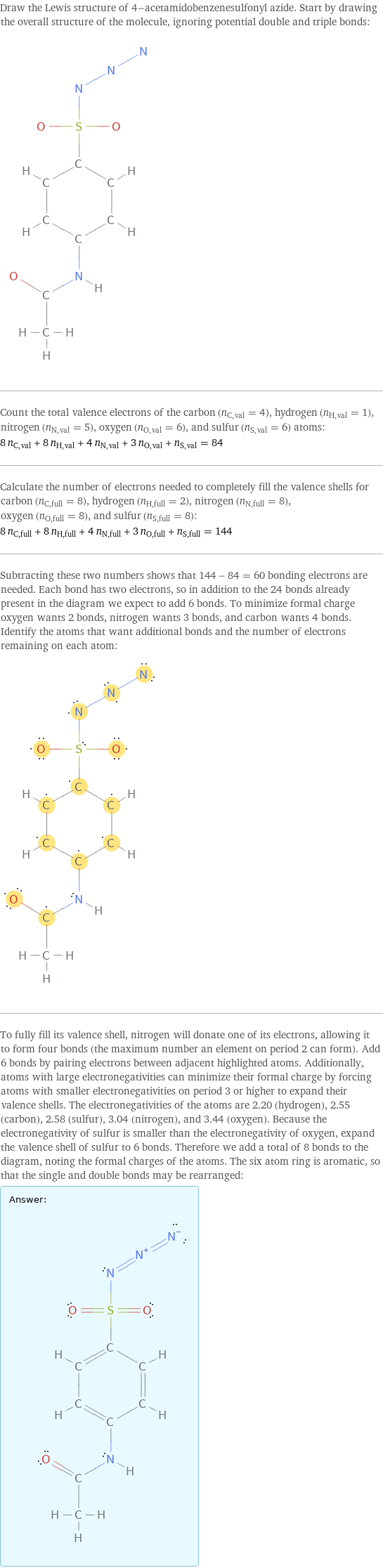 Draw the Lewis structure of 4-acetamidobenzenesulfonyl azide. Start by drawing the overall structure of the molecule, ignoring potential double and triple bonds:  Count the total valence electrons of the carbon (n_C, val = 4), hydrogen (n_H, val = 1), nitrogen (n_N, val = 5), oxygen (n_O, val = 6), and sulfur (n_S, val = 6) atoms: 8 n_C, val + 8 n_H, val + 4 n_N, val + 3 n_O, val + n_S, val = 84 Calculate the number of electrons needed to completely fill the valence shells for carbon (n_C, full = 8), hydrogen (n_H, full = 2), nitrogen (n_N, full = 8), oxygen (n_O, full = 8), and sulfur (n_S, full = 8): 8 n_C, full + 8 n_H, full + 4 n_N, full + 3 n_O, full + n_S, full = 144 Subtracting these two numbers shows that 144 - 84 = 60 bonding electrons are needed. Each bond has two electrons, so in addition to the 24 bonds already present in the diagram we expect to add 6 bonds. To minimize formal charge oxygen wants 2 bonds, nitrogen wants 3 bonds, and carbon wants 4 bonds. Identify the atoms that want additional bonds and the number of electrons remaining on each atom:  To fully fill its valence shell, nitrogen will donate one of its electrons, allowing it to form four bonds (the maximum number an element on period 2 can form). Add 6 bonds by pairing electrons between adjacent highlighted atoms. Additionally, atoms with large electronegativities can minimize their formal charge by forcing atoms with smaller electronegativities on period 3 or higher to expand their valence shells. The electronegativities of the atoms are 2.20 (hydrogen), 2.55 (carbon), 2.58 (sulfur), 3.04 (nitrogen), and 3.44 (oxygen). Because the electronegativity of sulfur is smaller than the electronegativity of oxygen, expand the valence shell of sulfur to 6 bonds. Therefore we add a total of 8 bonds to the diagram, noting the formal charges of the atoms. The six atom ring is aromatic, so that the single and double bonds may be rearranged: Answer: |   | 