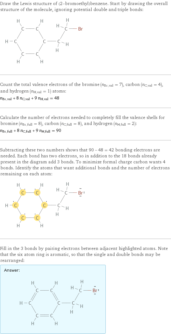 Draw the Lewis structure of (2-bromoethyl)benzene. Start by drawing the overall structure of the molecule, ignoring potential double and triple bonds:  Count the total valence electrons of the bromine (n_Br, val = 7), carbon (n_C, val = 4), and hydrogen (n_H, val = 1) atoms: n_Br, val + 8 n_C, val + 9 n_H, val = 48 Calculate the number of electrons needed to completely fill the valence shells for bromine (n_Br, full = 8), carbon (n_C, full = 8), and hydrogen (n_H, full = 2): n_Br, full + 8 n_C, full + 9 n_H, full = 90 Subtracting these two numbers shows that 90 - 48 = 42 bonding electrons are needed. Each bond has two electrons, so in addition to the 18 bonds already present in the diagram add 3 bonds. To minimize formal charge carbon wants 4 bonds. Identify the atoms that want additional bonds and the number of electrons remaining on each atom:  Fill in the 3 bonds by pairing electrons between adjacent highlighted atoms. Note that the six atom ring is aromatic, so that the single and double bonds may be rearranged: Answer: |   | 