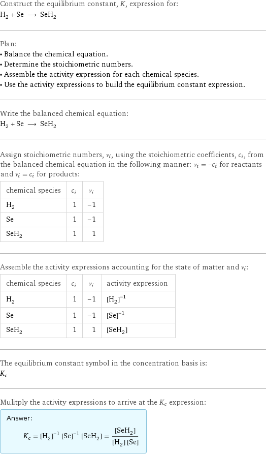 Construct the equilibrium constant, K, expression for: H_2 + Se ⟶ SeH_2 Plan: • Balance the chemical equation. • Determine the stoichiometric numbers. • Assemble the activity expression for each chemical species. • Use the activity expressions to build the equilibrium constant expression. Write the balanced chemical equation: H_2 + Se ⟶ SeH_2 Assign stoichiometric numbers, ν_i, using the stoichiometric coefficients, c_i, from the balanced chemical equation in the following manner: ν_i = -c_i for reactants and ν_i = c_i for products: chemical species | c_i | ν_i H_2 | 1 | -1 Se | 1 | -1 SeH_2 | 1 | 1 Assemble the activity expressions accounting for the state of matter and ν_i: chemical species | c_i | ν_i | activity expression H_2 | 1 | -1 | ([H2])^(-1) Se | 1 | -1 | ([Se])^(-1) SeH_2 | 1 | 1 | [SeH2] The equilibrium constant symbol in the concentration basis is: K_c Mulitply the activity expressions to arrive at the K_c expression: Answer: |   | K_c = ([H2])^(-1) ([Se])^(-1) [SeH2] = ([SeH2])/([H2] [Se])