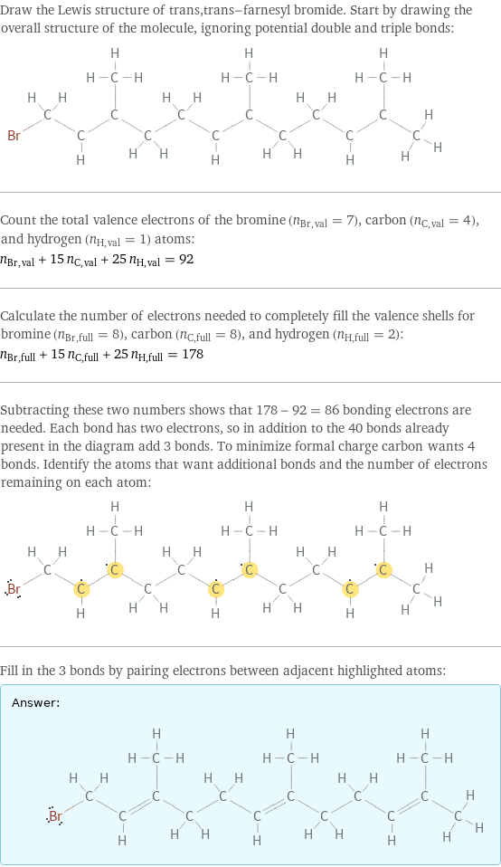 Draw the Lewis structure of trans, trans-farnesyl bromide. Start by drawing the overall structure of the molecule, ignoring potential double and triple bonds:  Count the total valence electrons of the bromine (n_Br, val = 7), carbon (n_C, val = 4), and hydrogen (n_H, val = 1) atoms: n_Br, val + 15 n_C, val + 25 n_H, val = 92 Calculate the number of electrons needed to completely fill the valence shells for bromine (n_Br, full = 8), carbon (n_C, full = 8), and hydrogen (n_H, full = 2): n_Br, full + 15 n_C, full + 25 n_H, full = 178 Subtracting these two numbers shows that 178 - 92 = 86 bonding electrons are needed. Each bond has two electrons, so in addition to the 40 bonds already present in the diagram add 3 bonds. To minimize formal charge carbon wants 4 bonds. Identify the atoms that want additional bonds and the number of electrons remaining on each atom:  Fill in the 3 bonds by pairing electrons between adjacent highlighted atoms: Answer: |   | 