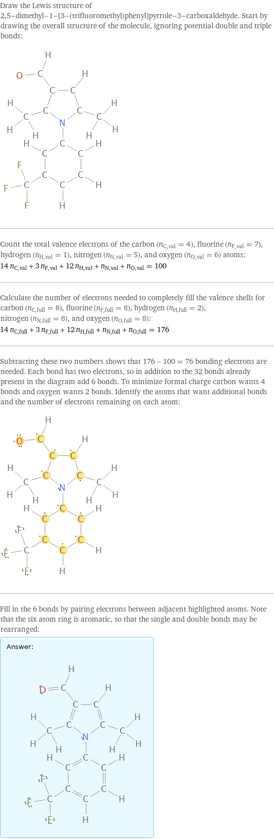 Draw the Lewis structure of 2, 5-dimethyl-1-[3-(trifluoromethyl)phenyl]pyrrole-3-carboxaldehyde. Start by drawing the overall structure of the molecule, ignoring potential double and triple bonds:  Count the total valence electrons of the carbon (n_C, val = 4), fluorine (n_F, val = 7), hydrogen (n_H, val = 1), nitrogen (n_N, val = 5), and oxygen (n_O, val = 6) atoms: 14 n_C, val + 3 n_F, val + 12 n_H, val + n_N, val + n_O, val = 100 Calculate the number of electrons needed to completely fill the valence shells for carbon (n_C, full = 8), fluorine (n_F, full = 8), hydrogen (n_H, full = 2), nitrogen (n_N, full = 8), and oxygen (n_O, full = 8): 14 n_C, full + 3 n_F, full + 12 n_H, full + n_N, full + n_O, full = 176 Subtracting these two numbers shows that 176 - 100 = 76 bonding electrons are needed. Each bond has two electrons, so in addition to the 32 bonds already present in the diagram add 6 bonds. To minimize formal charge carbon wants 4 bonds and oxygen wants 2 bonds. Identify the atoms that want additional bonds and the number of electrons remaining on each atom:  Fill in the 6 bonds by pairing electrons between adjacent highlighted atoms. Note that the six atom ring is aromatic, so that the single and double bonds may be rearranged: Answer: |   | 